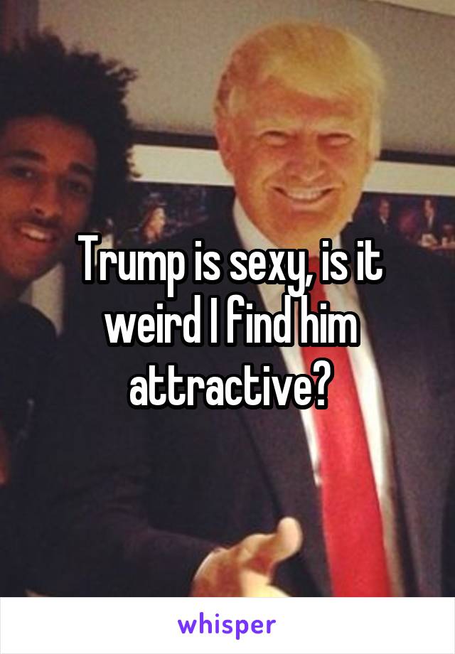 Trump is sexy, is it weird I find him attractive?