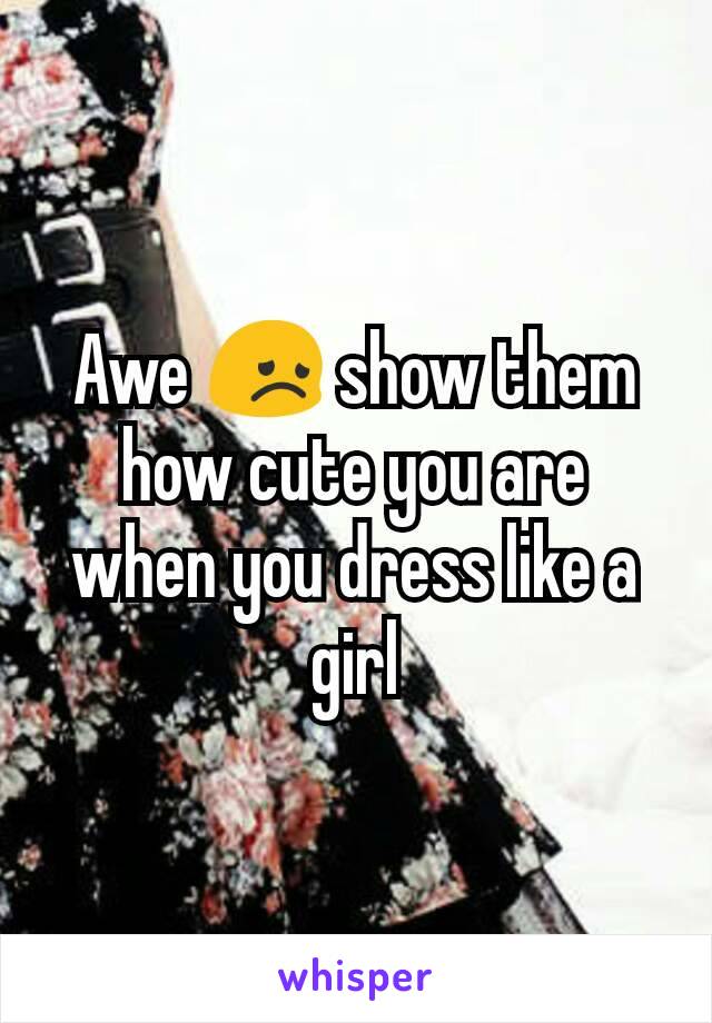 Awe 😞 show them how cute you are when you dress like a girl