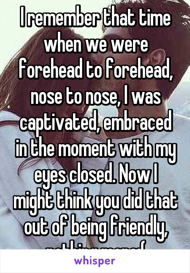 I remember that time when we were forehead to forehead, nose to nose, I was captivated, embraced in the moment with my eyes closed. Now I might think you did that out of being friendly, nothing more:(