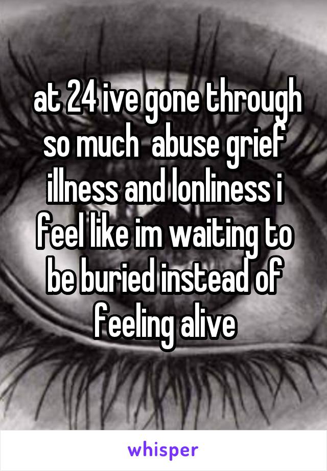  at 24 ive gone through so much  abuse grief illness and lonliness i feel like im waiting to be buried instead of feeling alive
