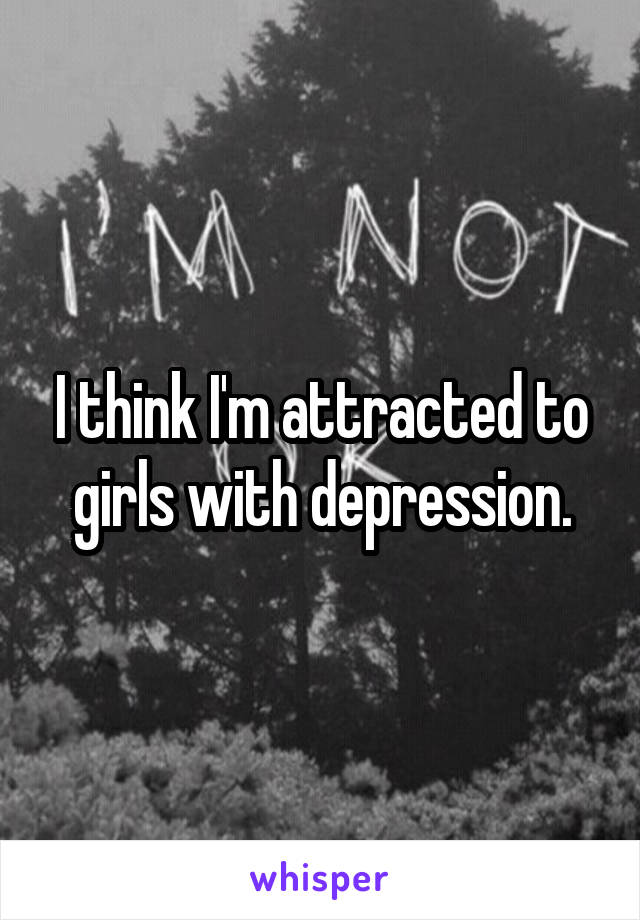 I think I'm attracted to girls with depression.