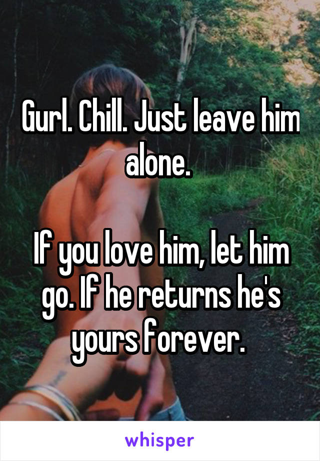 Gurl. Chill. Just leave him alone. 

If you love him, let him go. If he returns he's yours forever. 