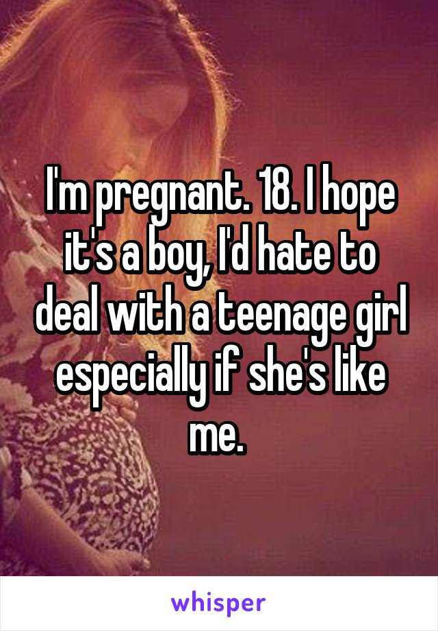 I'm pregnant. 18. I hope it's a boy, I'd hate to deal with a teenage girl especially if she's like me. 