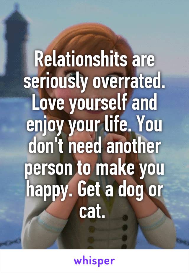 Relationshits are seriously overrated. Love yourself and enjoy your life. You don't need another person to make you happy. Get a dog or cat. 