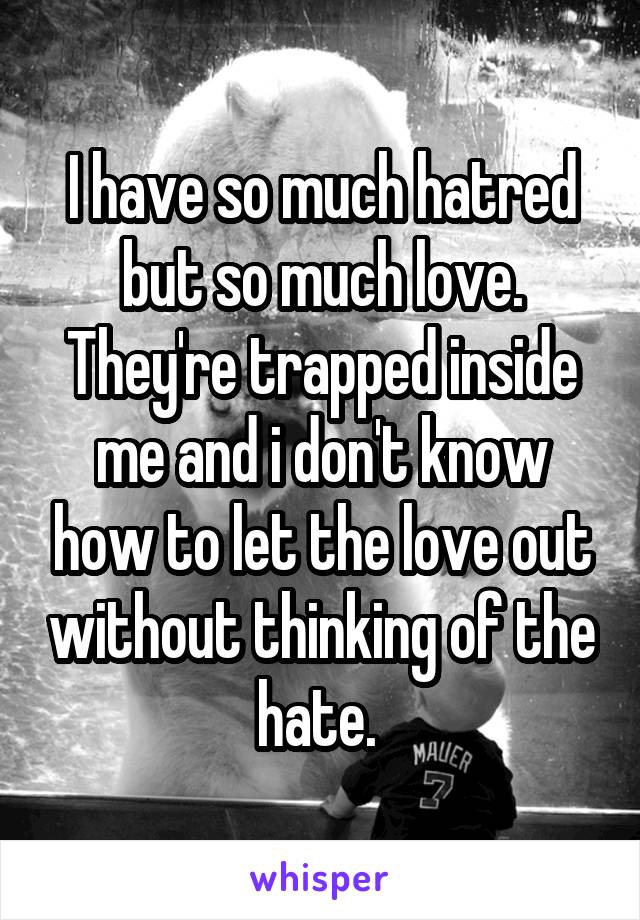 I have so much hatred but so much love. They're trapped inside me and i don't know how to let the love out without thinking of the hate. 