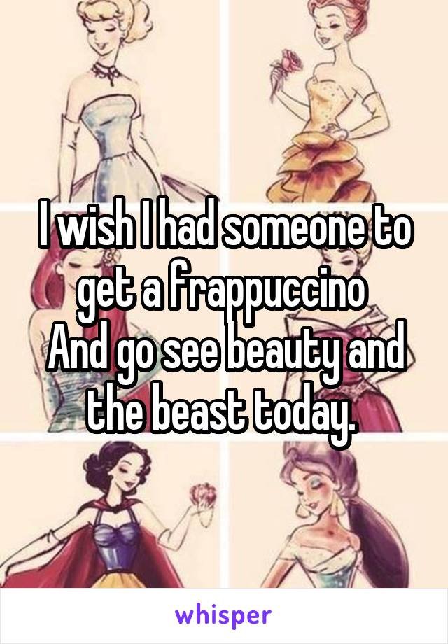 I wish I had someone to get a frappuccino 
And go see beauty and the beast today. 