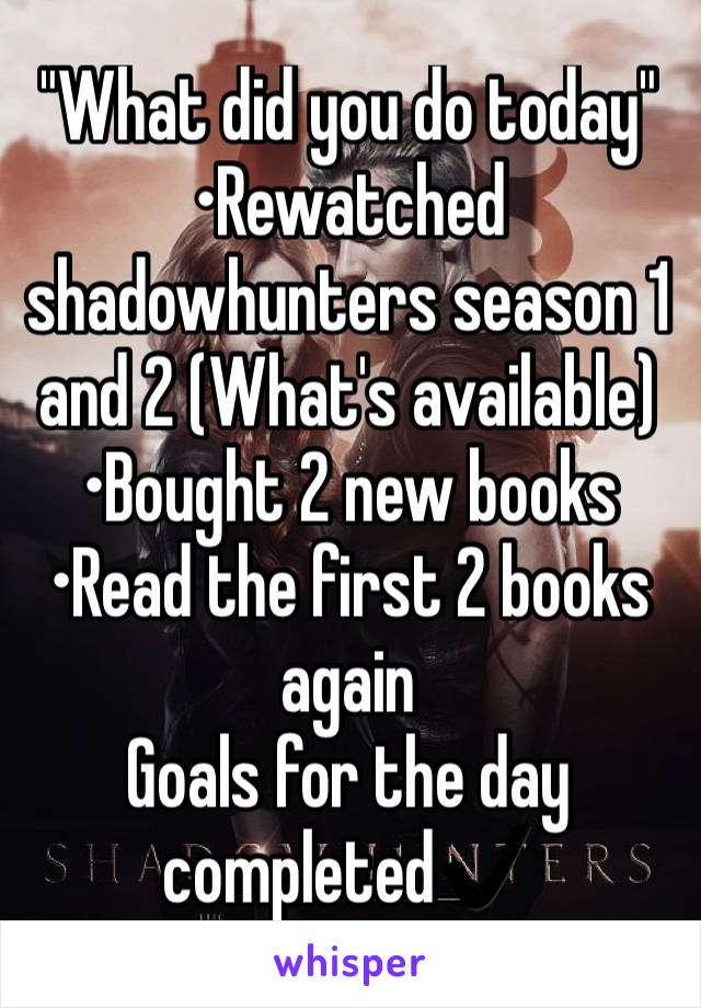 "What did you do today" 
•Rewatched shadowhunters season 1 and 2 (What's available)
•Bought 2 new books
•Read the first 2 books again
Goals for the day completed✔️