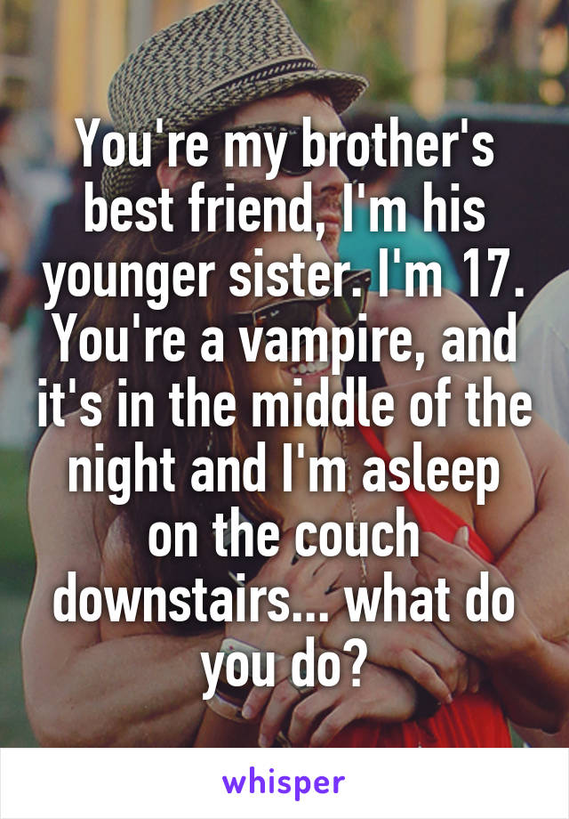 You're my brother's best friend, I'm his younger sister. I'm 17. You're a vampire, and it's in the middle of the night and I'm asleep on the couch downstairs... what do you do?