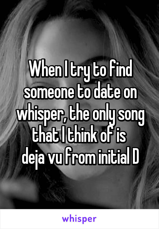 When I try to find someone to date on whisper, the only song that I think of is 
deja vu from initial D