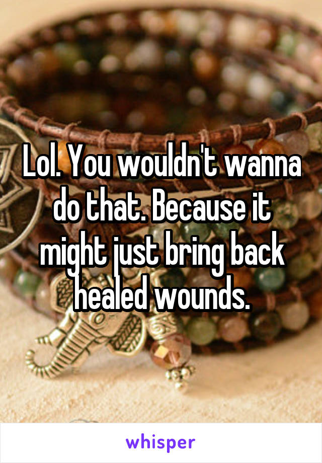 Lol. You wouldn't wanna do that. Because it might just bring back healed wounds.