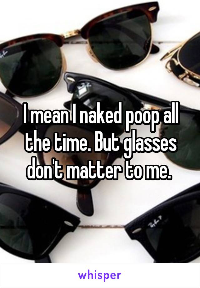 I mean I naked poop all the time. But glasses don't matter to me. 