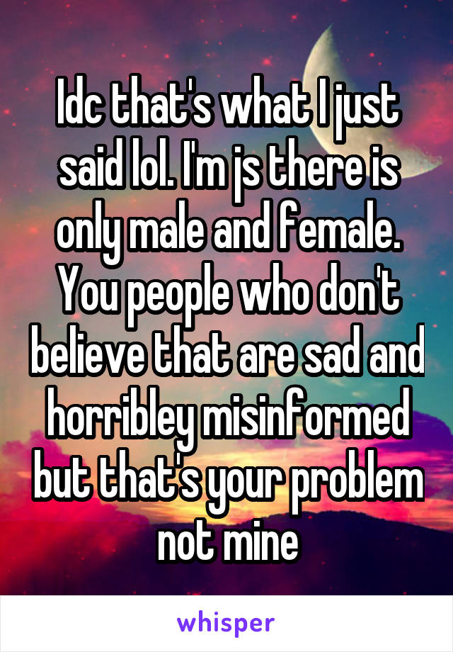 Idc that's what I just said lol. I'm js there is only male and female. You people who don't believe that are sad and horribley misinformed but that's your problem not mine