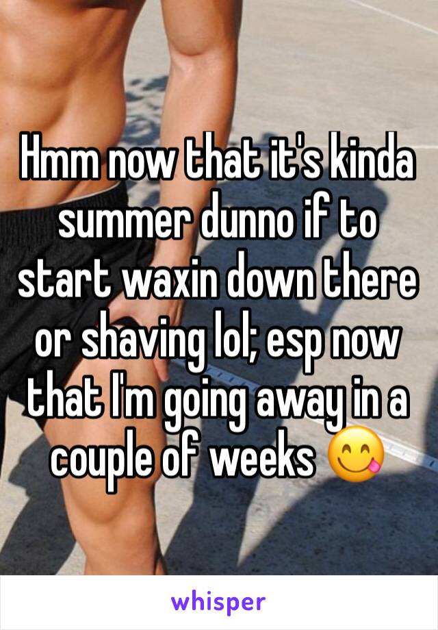 Hmm now that it's kinda summer dunno if to start waxin down there or shaving lol; esp now that I'm going away in a couple of weeks 😋