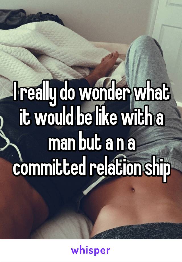 I really do wonder what it would be like with a man but a n a committed relation ship