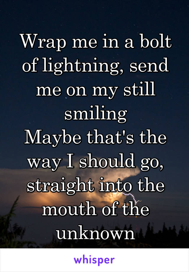 Wrap me in a bolt of lightning, send me on my still smiling
Maybe that's the way I should go, straight into the mouth of the unknown