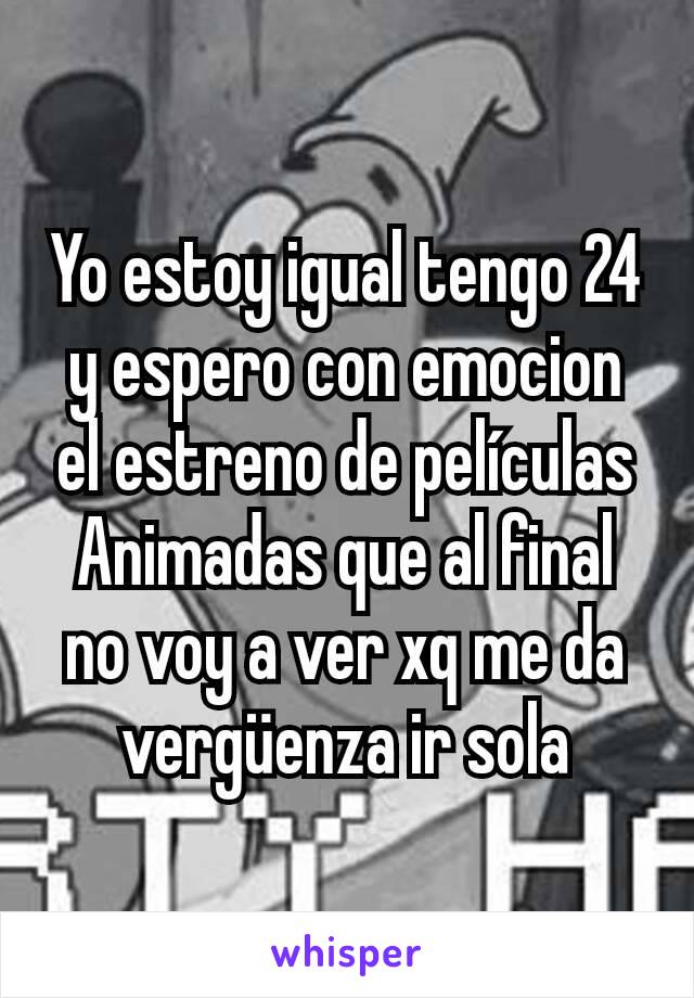 Yo estoy igual tengo 24 y espero con emocion el estreno de películas Animadas que al final no voy a ver xq me da vergüenza ir sola