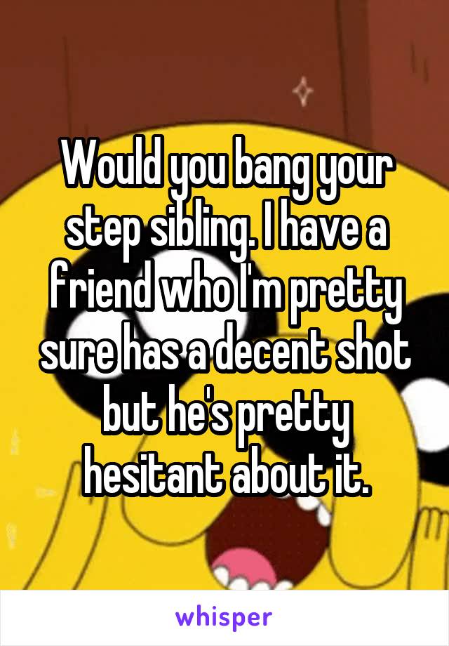 Would you bang your step sibling. I have a friend who I'm pretty sure has a decent shot but he's pretty hesitant about it.