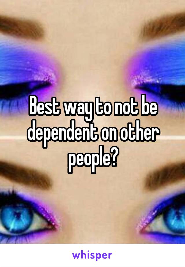 Best way to not be dependent on other people?