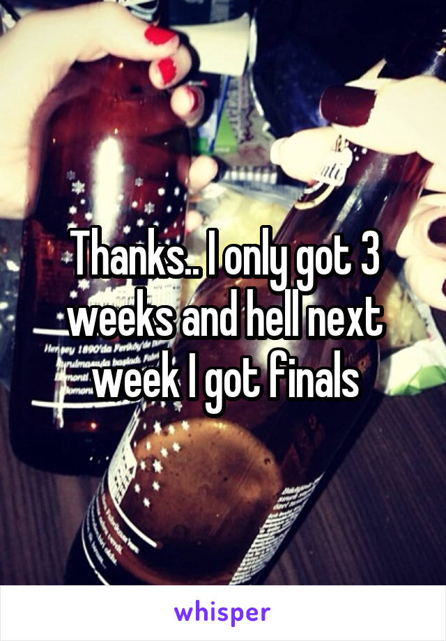 Thanks.. I only got 3 weeks and hell next week I got finals