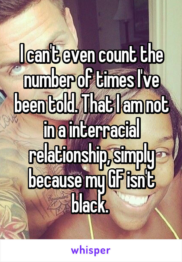 I can't even count the number of times I've been told. That I am not in a interracial relationship, simply because my GF isn't black. 