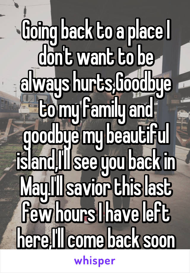 Going back to a place I don't want to be always hurts,Goodbye to my family and goodbye my beautiful island,I'll see you back in May.I'll savior this last few hours I have left here,I'll come back soon