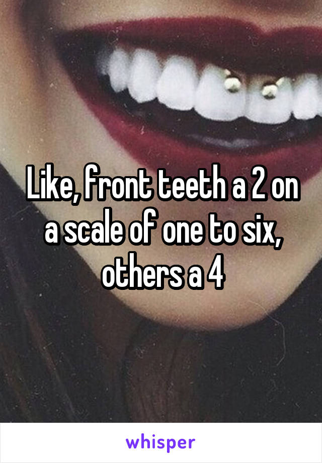 Like, front teeth a 2 on a scale of one to six, others a 4