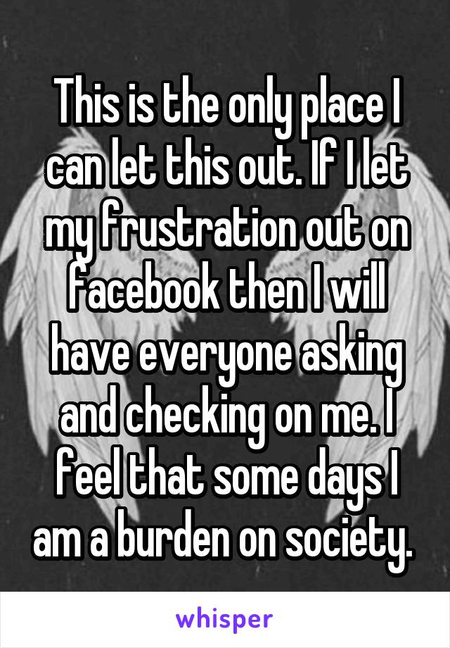 This is the only place I can let this out. If I let my frustration out on facebook then I will have everyone asking and checking on me. I feel that some days I am a burden on society. 