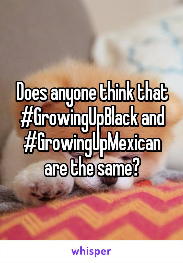 Does anyone think that #GrowingUpBlack and #GrowingUpMexican are the same?