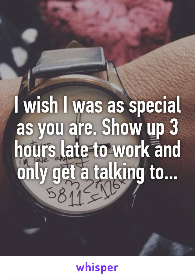 I wish I was as special as you are. Show up 3 hours late to work and only get a talking to...