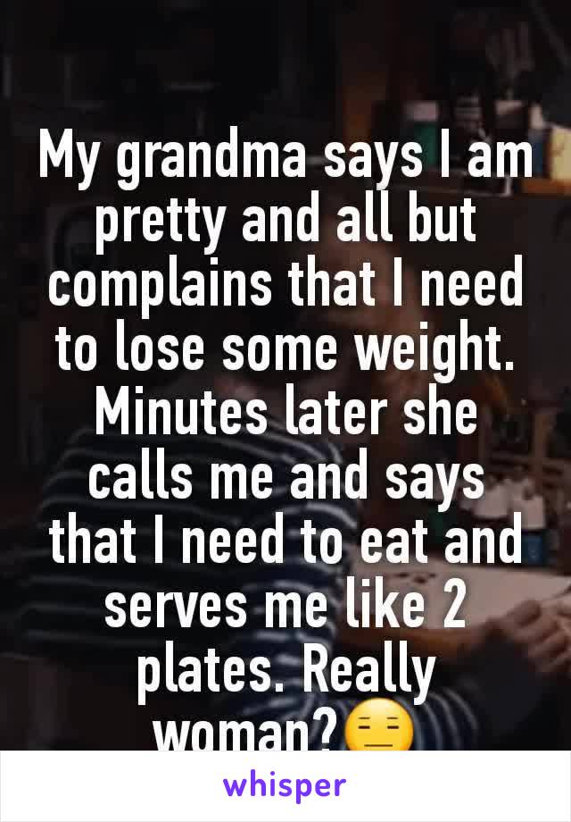 My grandma says I am pretty and all but complains that I need to lose some weight. Minutes later she calls me and says that I need to eat and serves me like 2 plates. Really woman?😑