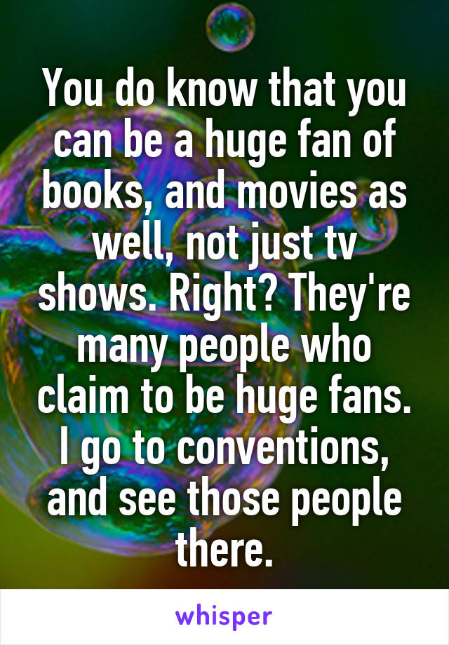 You do know that you can be a huge fan of books, and movies as well, not just tv shows. Right? They're many people who claim to be huge fans. I go to conventions, and see those people there.