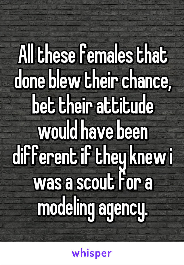 All these females that done blew their chance, bet their attitude would have been different if they knew i was a scout for a modeling agency.