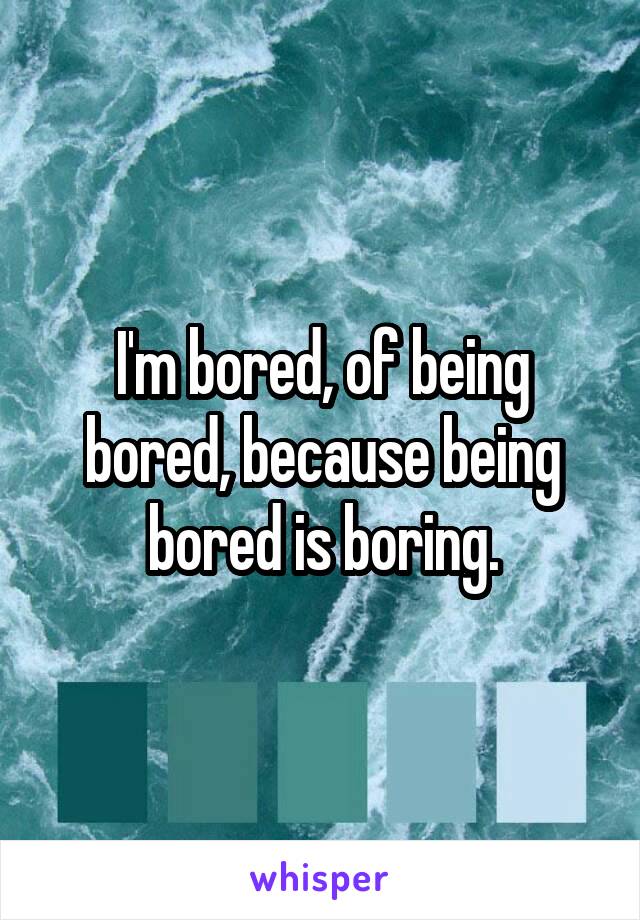 I'm bored, of being bored, because being bored is boring.