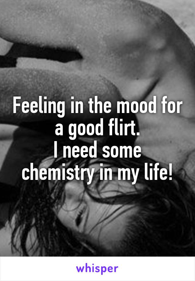 Feeling in the mood for a good flirt.
I need some chemistry in my life!