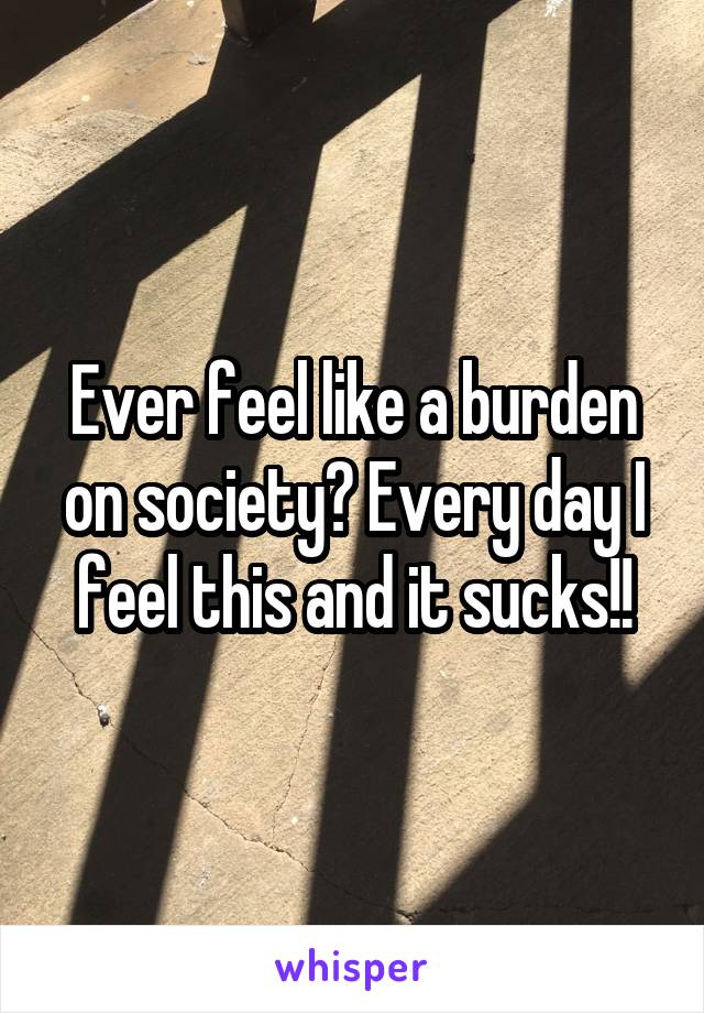 Ever feel like a burden on society? Every day I feel this and it sucks!!