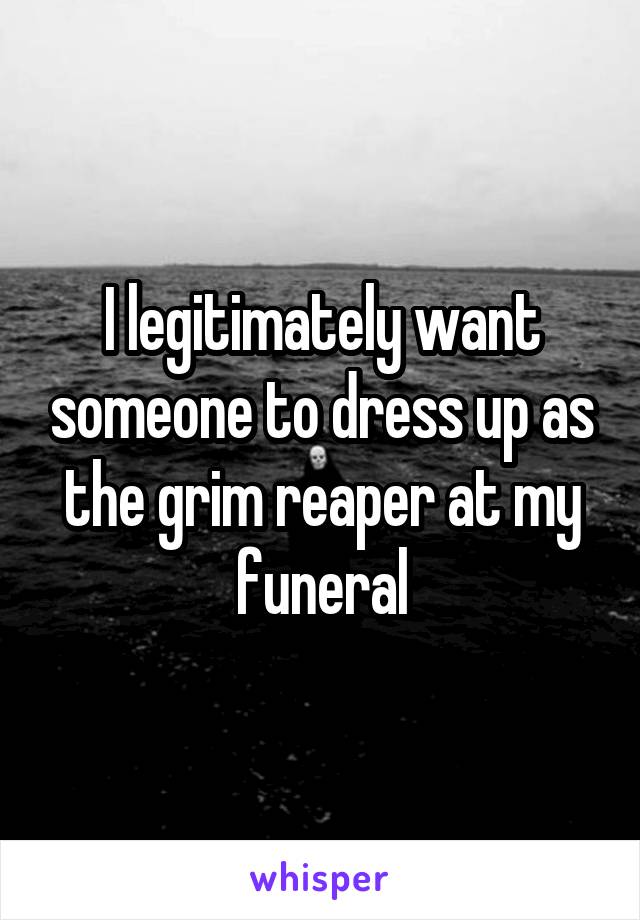 I legitimately want someone to dress up as the grim reaper at my funeral