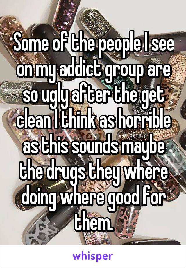 Some of the people I see on my addict group are so ugly after the get clean I think as horrible as this sounds maybe the drugs they where doing where good for them.