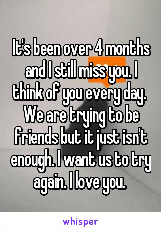 It's been over 4 months and I still miss you. I think of you every day.  We are trying to be friends but it just isn't enough. I want us to try again. I love you. 