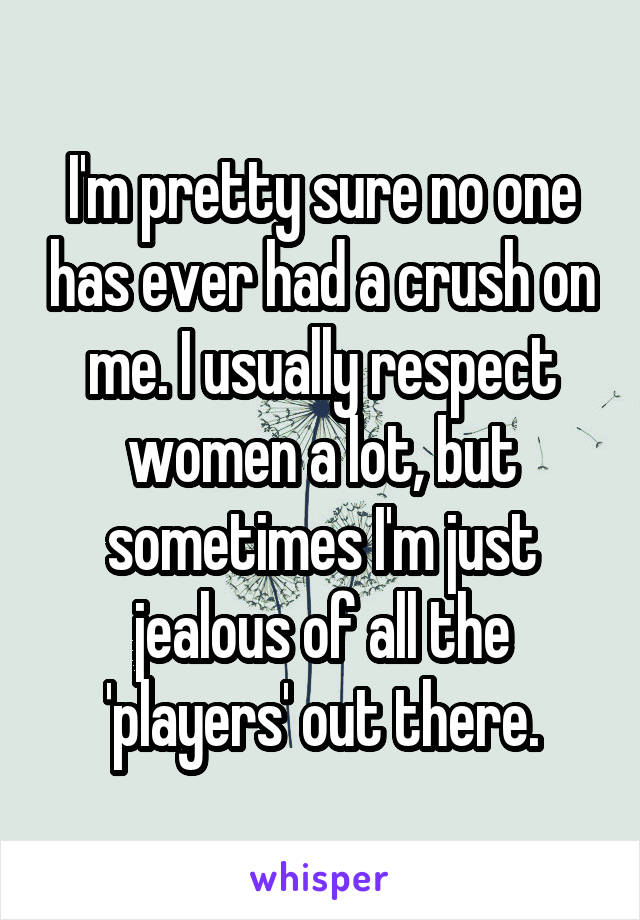 I'm pretty sure no one has ever had a crush on me. I usually respect women a lot, but sometimes I'm just jealous of all the 'players' out there.