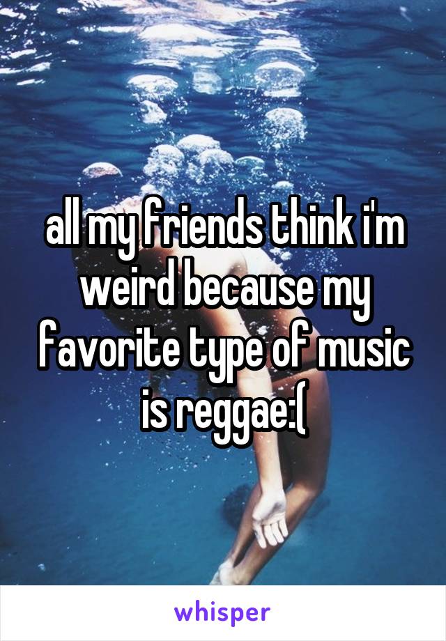 all my friends think i'm weird because my favorite type of music is reggae:(