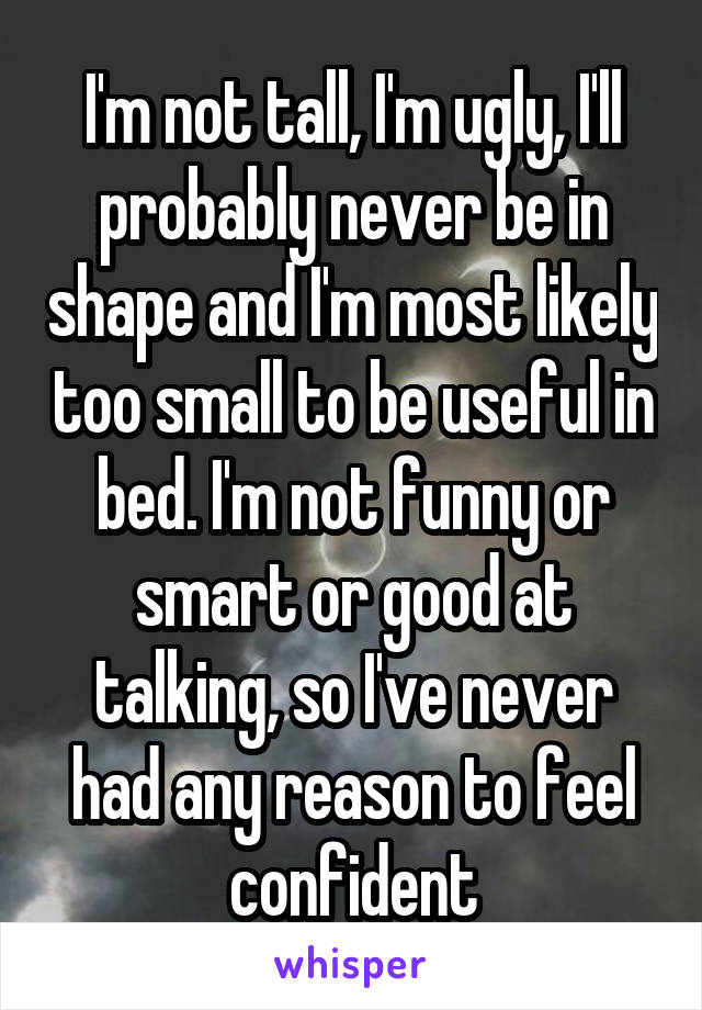 I'm not tall, I'm ugly, I'll probably never be in shape and I'm most likely too small to be useful in bed. I'm not funny or smart or good at talking, so I've never had any reason to feel confident