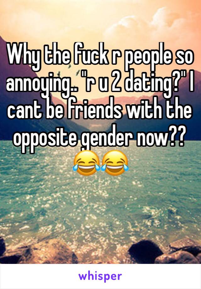 Why the fuck r people so annoying.. "r u 2 dating?" I cant be friends with the opposite gender now?? 😂😂