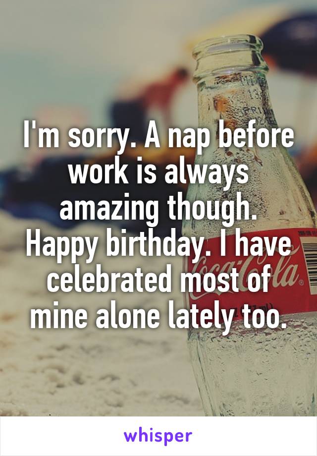 I'm sorry. A nap before work is always amazing though. Happy birthday. I have celebrated most of mine alone lately too.