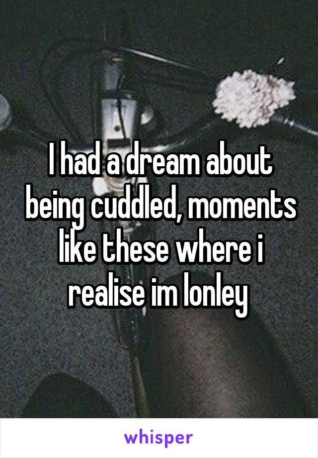 I had a dream about being cuddled, moments like these where i realise im lonley 