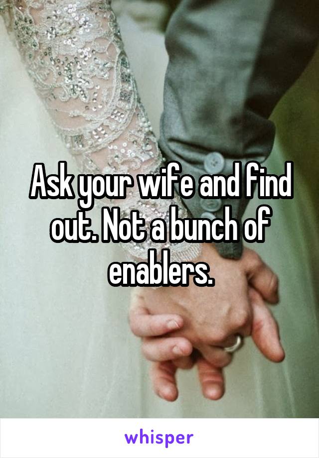 Ask your wife and find out. Not a bunch of enablers.