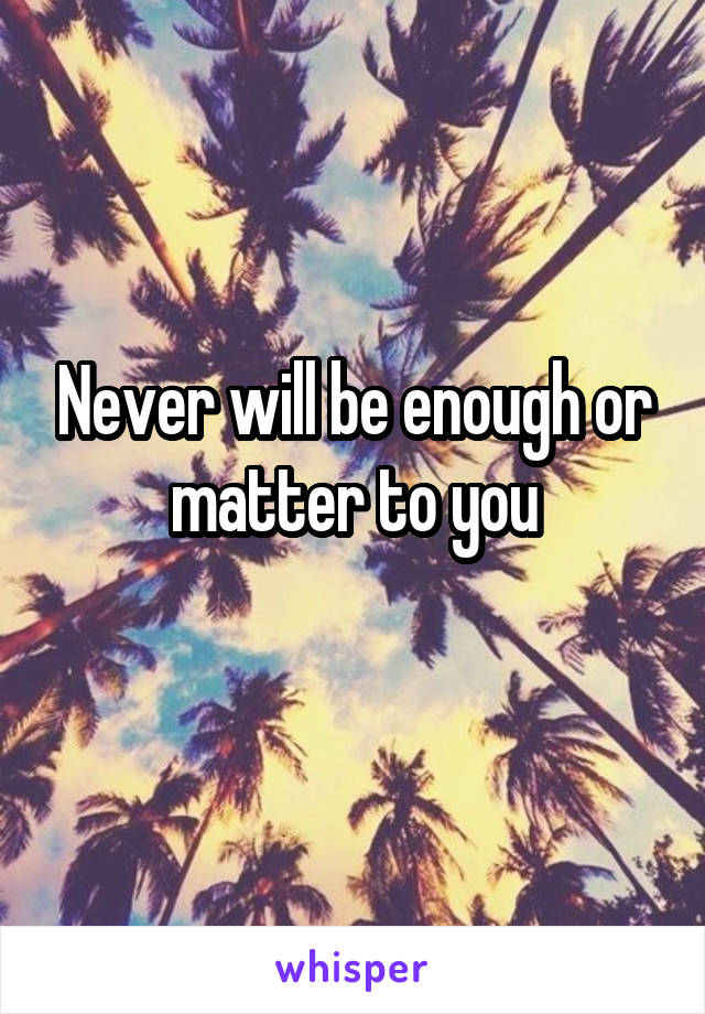 Never will be enough or matter to you
