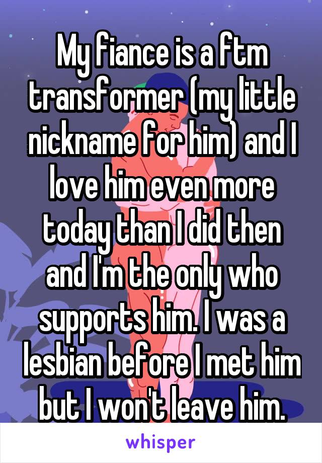 My fiance is a ftm transformer (my little nickname for him) and I love him even more today than I did then and I'm the only who supports him. I was a lesbian before I met him but I won't leave him.