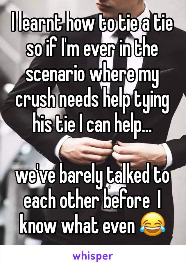 I learnt how to tie a tie so if I'm ever in the scenario where my crush needs help tying his tie I can help...

we've barely talked to each other before  I know what even 😂