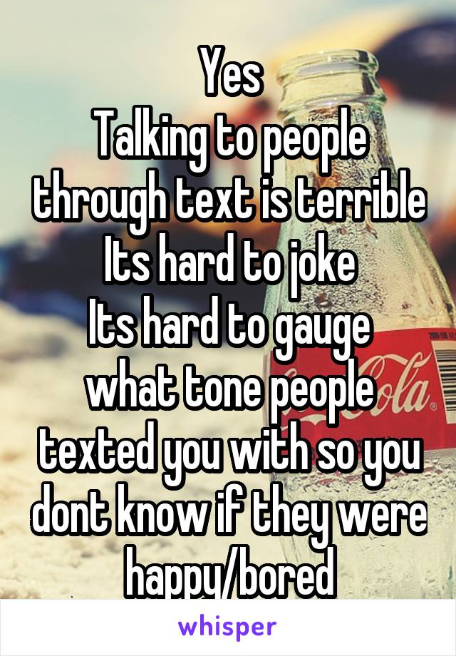 Yes
Talking to people through text is terrible
Its hard to joke
Its hard to gauge what tone people texted you with so you dont know if they were happy/bored