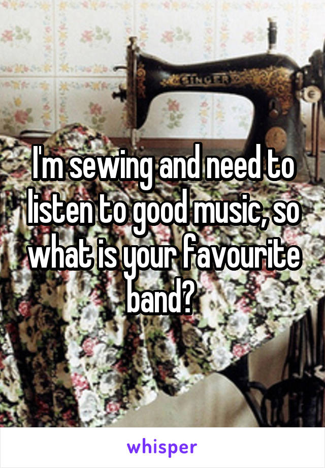 I'm sewing and need to listen to good music, so what is your favourite band? 